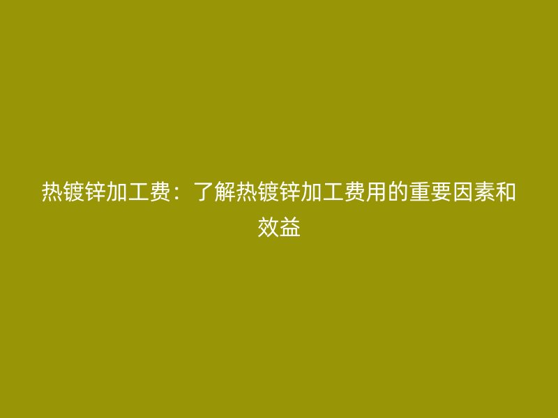 熱鍍鋅加工費(fèi)：了解熱鍍鋅加工費(fèi)用的重要因素和效益