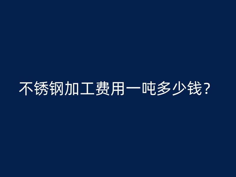 不銹鋼加工費用一噸多少錢？