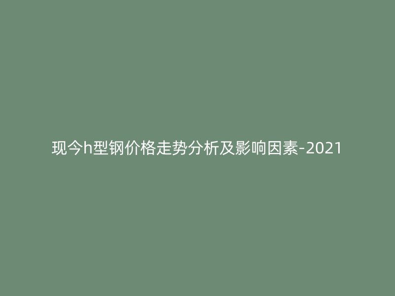 現(xiàn)今h型鋼價(jià)格走勢(shì)分析及影響因素-2021