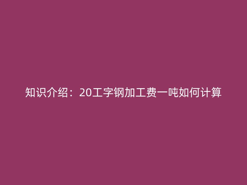 知識介紹:20工字鋼加工費一噸如何計算