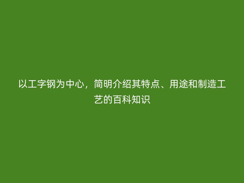 以工字鋼為中心，簡明介紹其特點(diǎn)、用途和制造工藝的百科知識