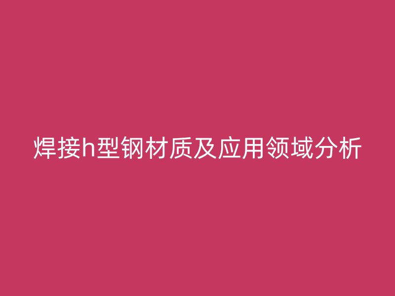 焊接h型鋼材質(zhì)及應(yīng)用領(lǐng)域分析
