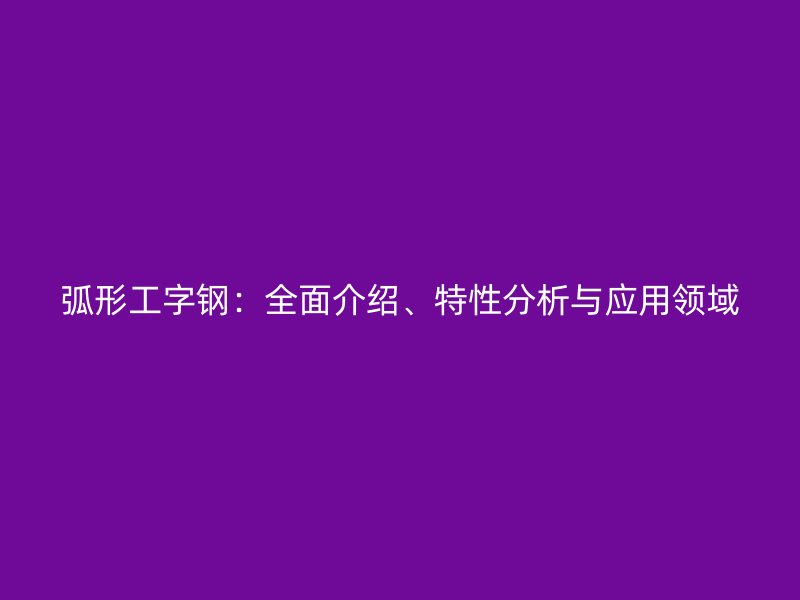 弧形工字鋼：全面介紹、特性分析與應(yīng)用領(lǐng)域