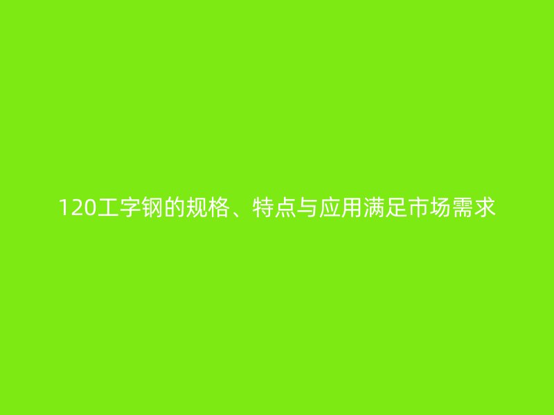 120工字鋼的規(guī)格、特點(diǎn)與應(yīng)用滿足市場需求