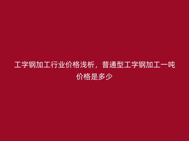 工字鋼加工行業(yè)價格淺析，普通型工字鋼加工一噸價格是多少