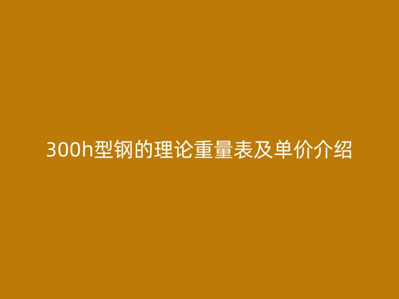300h型鋼的理論重量表及單價介紹