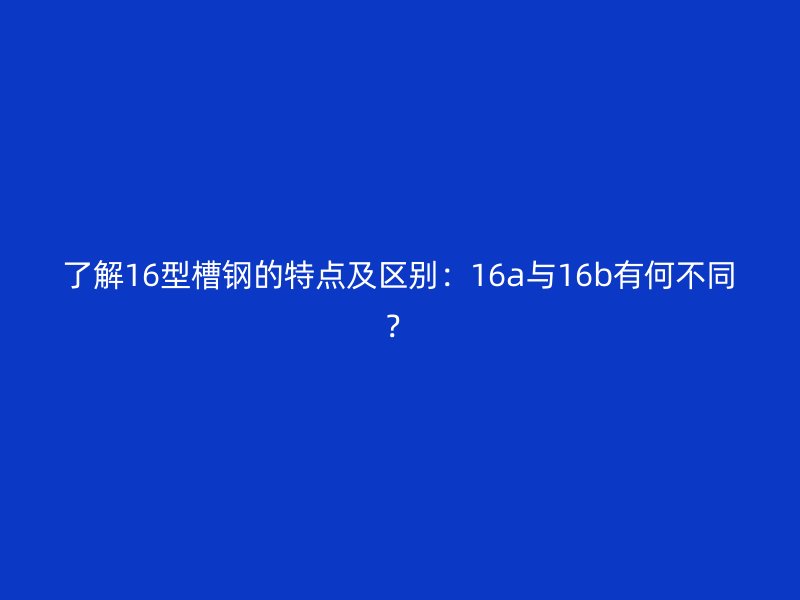 了解16型槽鋼的特點及區(qū)別：16a與16b有何不同？