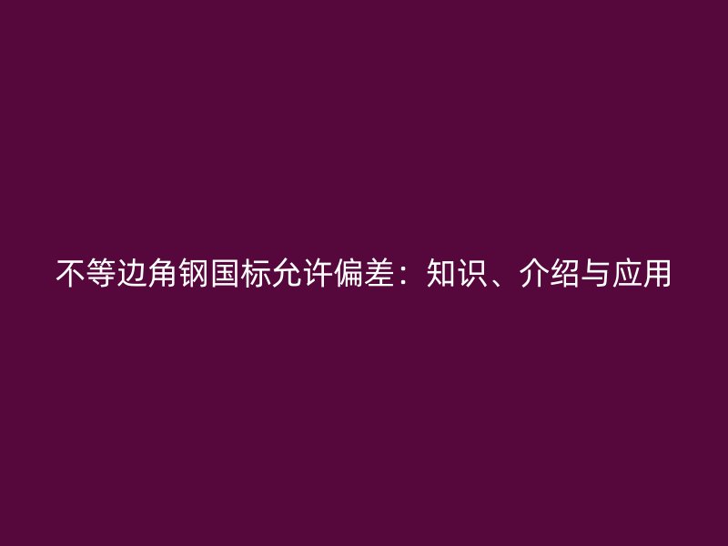 不等邊角鋼國標(biāo)允許偏差：知識、介紹與應(yīng)用